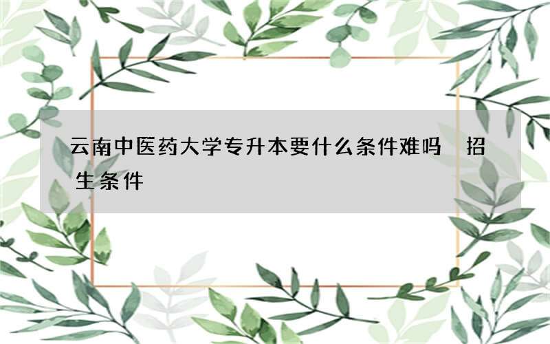 云南中医药大学专升本要什么条件难吗 招生条件